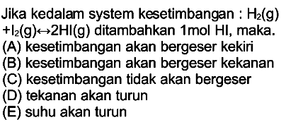 Jika kedalam system kesetimbangan :  H2(g)   +I2(g) <--> 2 HI(g)  ditambahkan  1 mol HI , maka.
(A) kesetimbangan akan bergeser kekiri
(B) kesetimbangan akan bergeser kekanan
(C) kesetimbangan tidak akan bergeser
(D) tekanan akan turun
(E) suhu akan turun