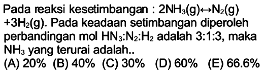 Pada reaksi kesetimbangan :  2 NH3(g) <--> N2(g)   +3 H2(g) . Pada keadaan setimbangan diperoleh perbandingan  mol HN3: N2: H2  adalah 3:1:3, maka  NH3  yang terurai adalah..
 begin{array)/(lll) { (A) ) 20 %   { (B) ) 40 %   { (C) ) 30 % 
  { (D) ) 60 %   { (E) ) 66.6 % 