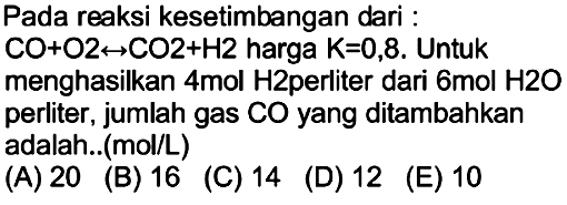 Pada reaksi kesetimbangan dari :
 CO+O 2 <--> CO 2+H 2  harga  K=0,8 . Untuk
menghasilkan 4mol H2perliter dari  6 mol H 2 O  perliter, jumlah gas CO yang ditambahkan adalah..(mol/L)
(A) 20