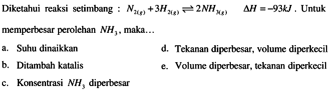 Diketahui reaksi setimbang :  N2(g)+3 H2(g) <--> 2 NH3(g)  segitiga H=-93 k J .  Untuk memperbesar perolehan  NH3 , maka...
a. Suhu dinaikkan
d. Tekanan diperbesar, volume diperkecil
b. Ditambah katalis
e. Volume diperbesar, tekanan diperkecil
c. Konsentrasi  NH3  diperbesar