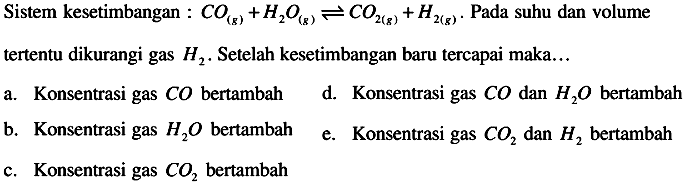 Sistem kesetimbangan :  CO(g)+H2O(g) <--> CO2(g)+H2(g) .  Pada suhu dan volume tertentu dikurangi gas  H2 .  Setelah kesetimbangan baru tercapai maka...
a. Konsentrasi gas  C O  bertambah
d. Konsentrasi gas  CO  dan  H2 O  bertambah
b. Konsentrasi gas  H2 O  bertambah
e. Konsentrasi gas  CO2  dan  H2  bertambah
c. Konsentrasi gas  CO2  bertambah