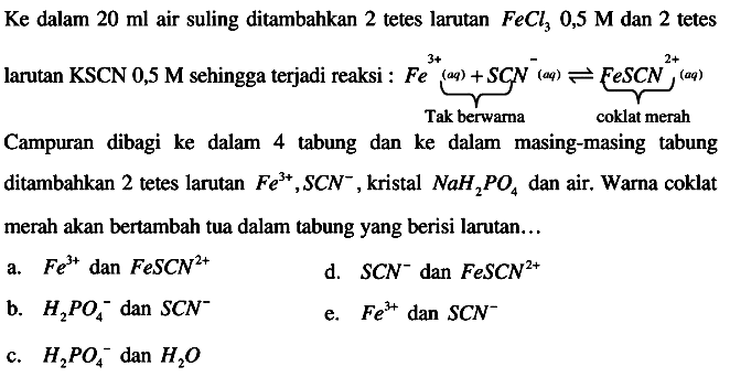 Ke dalam  20 ml  air suling ditambahkan 2 tetes larutan  FeCl3 0,5 M  dan 2 tetes
larutan KSCN 0,5 M sehingga terjadi reaksi :  Fe^(3+) (aq)+SCN^-(aq) <--> FeSCN^(2+)(aq) Tak berwarna coklat merah 
Campuran dibagi ke dalam 4 tabung dan ke dalam masing-masing tabung ditambahkan 2 tetes larutan  Fe^(3+), SCN^- , kristal  NaH2PO4  dan air. Warna coklat merah akan bertambah tua dalam tabung yang berisi larutan...