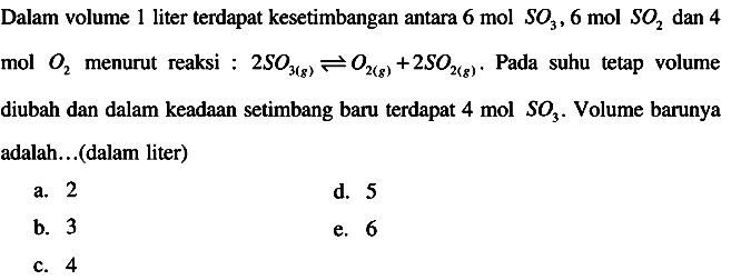 Dalam volume 1 liter terdapat kesetimbangan antara  6 mol SO3, 6 mol SO2  dan 4 mol  O2  menurut reaksi :  2 S O3(g) <--> O2(g)+2 S O2(g) .  Pada suhu tetap volume diubah dan dalam keadaan setimbang baru terdapat 4 mol  SO3 . Volume barunya adalah... (dalam liter)
a. 2
d. 5
b. 3
e. 6
c. 4