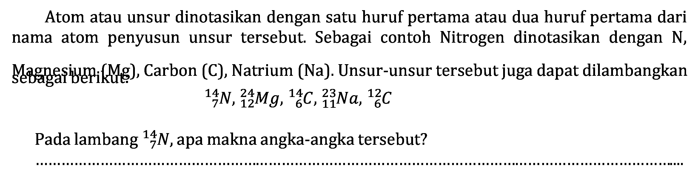 Atom atau unsur dinotasikan dengan satu huruf pertama atau dua huruf pertama dari nama atom penyusun unsur tersebut. Sebagai contoh Nitrogen dinotasikan dengan  N ,

{ )_(7)^(14) N,{ )_(12)^(24) Mg,{ )_(6)^(14) C,{ )_(11)^(23) Na,{ )_(6)^(12) C

Pada lambang  { )_(7)^(14) N , apa makna angka-angka tersebut?