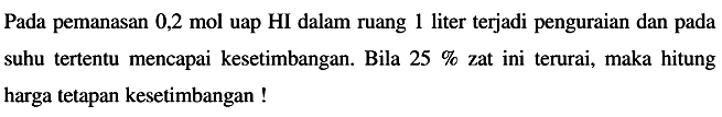 Pada pemanasan 0,2 mol uap HI dalam ruang 1 liter terjadi penguraian dan pada suhu tertentu mencapai kesetimbangan. Bila  25 %  zat ini terurai, maka hitung harga tetapan kesetimbangan !