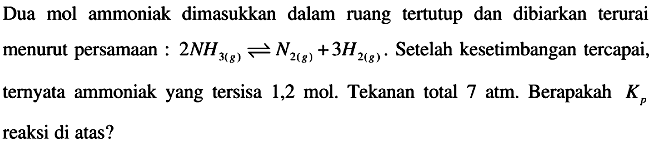 Dua mol ammoniak dimasukkan dalam ruang tertutup dan dibiarkan terurai menurut persamaan :  2 NH3(g) <--> N2(g)+3 H2(g) .  Setelah kesetimbangan tercapai, ternyata ammoniak yang tersisa  1,2 mol . Tekanan total  7 atm . Berapakah  Kp  reaksi di atas?