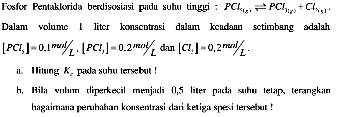 Fosfor Pentaklorida berdisosiasi pada suhu tinggi :  P C l5(g) <--> P C l3(g)+C l2(g) .
Dalam volume 1 liter konsentrasi dalam keadaan setimbang adalah  [PCl5]=0,1 mol / L,[PCl3]=0,2 mol / L  dan  [Cl2]=0,2 mol / L . 
a. Hitung  Kc  pada suhu tersebut !
b. Bila volum diperkecil menjadi 0,5 liter pada suhu tetap, terangkan bagaimana perubahan konsentrasi dari ketiga spesi tersebut !