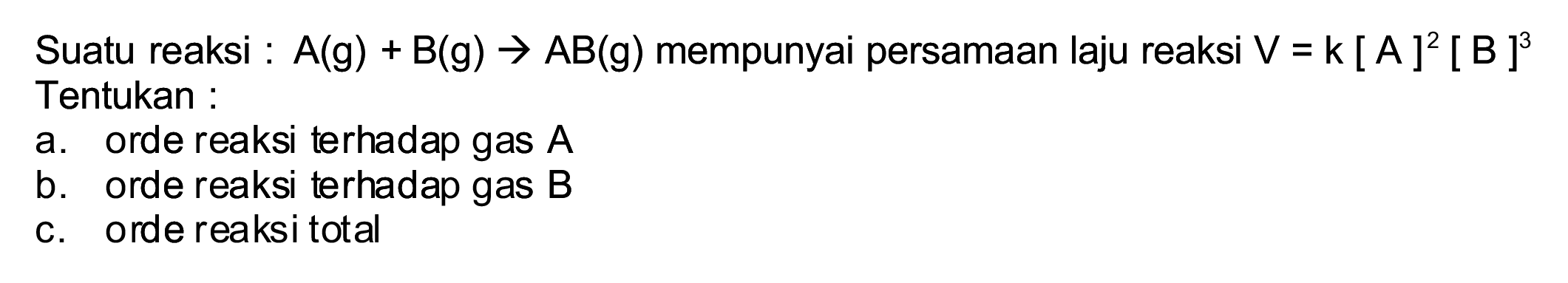 Suatu reaksi :  A(g)+B(g) -> A B(g)  mempunyai persamaan laju reaksi  V=k[A]^(2)[B]^(3)  Tentukan:
a. orde reaksi terhadap gas  A 
b. orde reaksi terhadap gas  B 
c. orde reaksi total