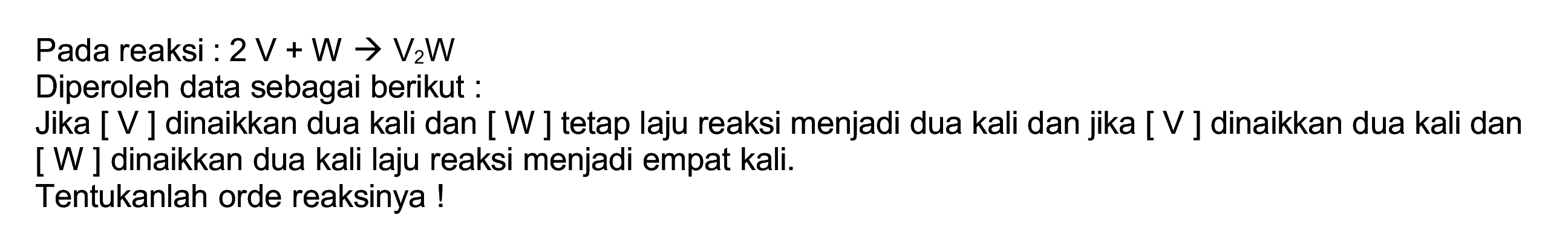 Pada reaksi :  2 ~V+W -> V_(2) ~W 
Diperoleh data sebagai berikut :
Jika [ V ] dinaikkan dua kali dan [ W ] tetap laju reaksi menjadi dua kali dan jika [ V ] dinaikkan dua kali dan [ W ] dinaikkan dua kali laju reaksi menjadi empat kali.
Tentukanlah orde reaksinya !