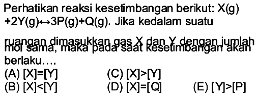 Perhatikan reaksi kesetimbangan berikut:  X(g)   +2 Y(g) <--> 3 P(g)+Q(g) . Jika kedalam suatu
mongan dimasukkan gas  x  dan  Y  dengan jumlah berlaku....
(A)  [X]=[Y] 
(C)  [X]>[Y] 
(B)  [X]<[Y] 
(D)  [X]=[Q] 
(E)  [Y]>[kg] 