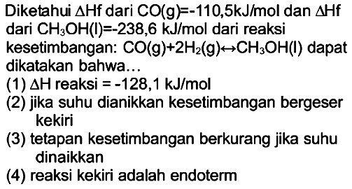 Diketahui  segitiga Hf  dari  CO(g)=-110,5 kJ / mol  dan  segitiga Hf  dari  CH3 OH(l)=-238,6 kJ / mol  dari reaksi
kesetimbangan:  CO(g)+2 H2(g) <--> CH3 OH(l)  dapat dikatakan bahwa...
(1)  segitiga H  reaksi  =-128,1 kJ / mol 
(2) jika suhu dianikkan kesetimbangan bergeser kekiri
(3) tetapan kesetimbangan berkurang jika suhu dinaikkan
(4) reaksi kekiri adalah endoterm