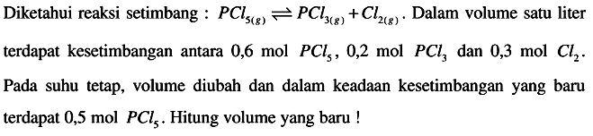 Diketahui reaksi setimbang :  P C l5(g) <--> P C l3(g)+C l2(g) .  Dalam volume satu liter terdapat kesetimbangan antara  0,6 mol P C l5, 0,2 mol P C l3  dan  0,3 mol C l2 .  Pada suhu tetap, volume diubah dan dalam keadaan kesetimbangan yang baru terdapat 0,5 mol  P C l5 . Hitung volume yang baru !