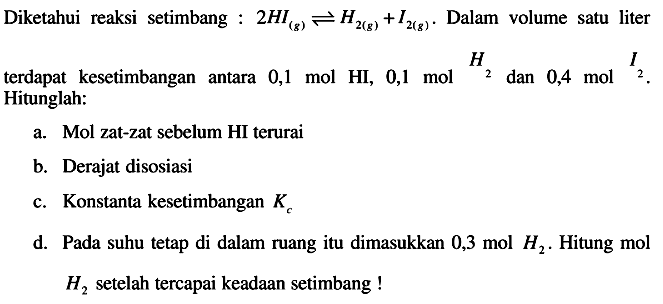 Diketahui reaksi setimbang :  2 H I_((g)) leftharpoons H_(2(g))+I_(2(g)) . Dalam volume satu liter terdapat kesetimbangan antara  0,1 mol HI, 0,1 mol_(2) H_(2)  dan  0,4 mol_(2) . Hitunglah:
a. Mol zat-zat sebelum HI terurai
b. Derajat disosiasi
c. Konstanta kesetimbangan  K_(c) 
d. Pada suhu tetap di dalam ruang itu dimasukkan  0,3 mol H_(2) . Hitung mol  H_(2)  setelah tercapai keadaan setimbang !