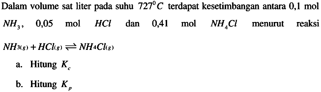 Dalam volume sat liter pada suhu  727 C  terdapat kesetimbangan antara  0,1 mol   NH3,  0,05  mol  HCl  dan 0,41 mol  NH4 Cl  menurut reaksi

..NH3(g)+HClg) <--> NH4 Clg)

a. Hitung  Kc 
b. Hitung  Kp 