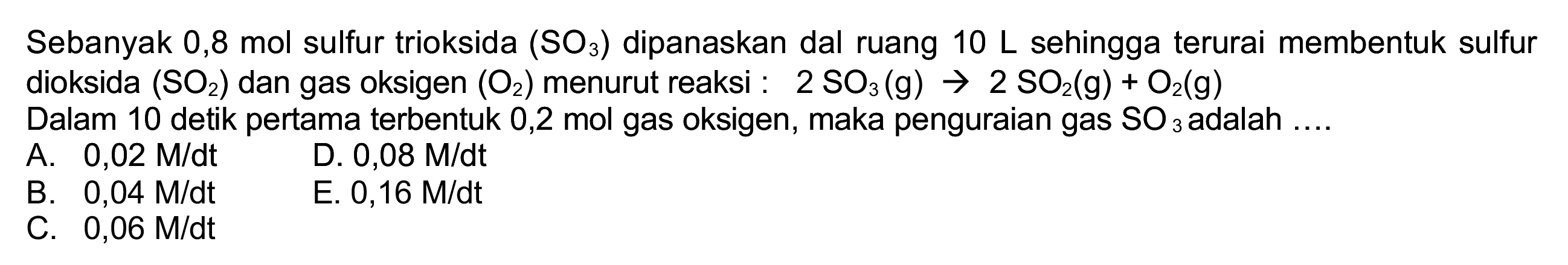 Sebanyak 0,8 mol sulfur trioksida  (SO_(3))  dipanaskan dal ruang  10 ~L  sehingga terurai membentuk sulfur dioksida  (SO_(2))  dan gas oksigen  (O_(2))  menurut reaksi :  2 SO_(3)(~g) -> 2 SO_(2)(~g)+O_(2)(~g) 
Dalam 10 detik pertama terbentuk 0,2 mol gas oksigen, maka penguraian gas  SO_(3)  adalah  ... . 
A.  0,02 M / dt 
D.  0,08 M / dt 
B.  0,04 M / dt 
C.  0,06 M / dt 