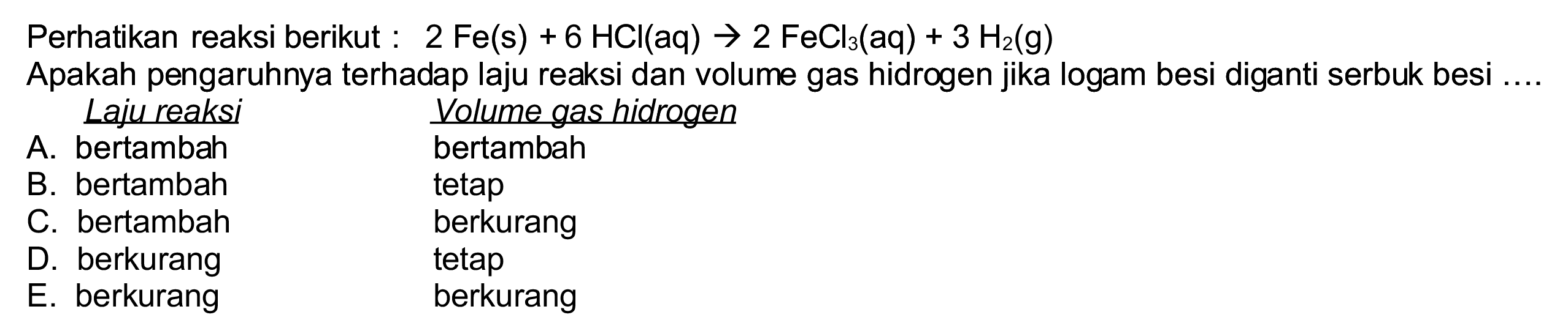 Perhatikan reaksi berikut :  2 Fe(s)+6 HCl(aq) -> 2 FeCl_(3)(aq)+3 H_(2)(~g) 
Apakah pengaruhnya terhadap laju reaksi dan volume gas hidrogen jika logam besi diganti serbuk besi ....
Laju reaksi    Volume gas hidrogen
A. bertambah bertambah