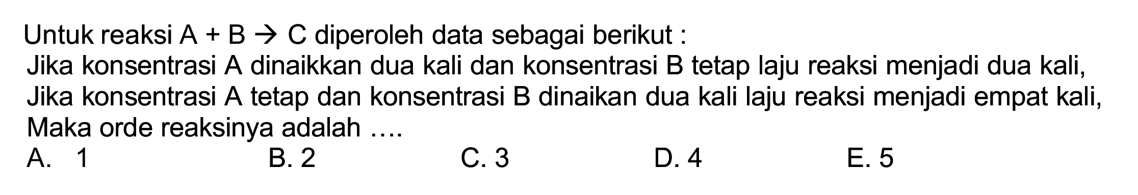 Untuk reaksi  A+B -> C  diperoleh data sebagai berikut:
Jika konsentrasi A dinaikkan dua kali dan konsentrasi B tetap laju reaksi menjadi dua kali, Jika konsentrasi A tetap dan konsentrasi B dinaikan dua kali laju reaksi menjadi empat kali, Maka orde reaksinya adalah ....
A. 1
B. 2
C. 3
D. 4
E. 5