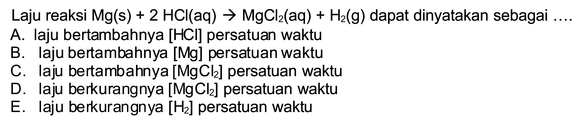 Laju reaksi  Mg(s)+2 HCl(aq) -> MgCl_(2)(aq)+H_(2)(~g)  dapat dinyatakan sebagai  ... 
A. laju bertambahnya [HCl] persatuan waktu
B. laju bertambahnya [Mg] persatuan waktu
C. laju bertambahnya  [MgCl_(2)]  persatuan waktu
D. laju berkurangnya  [MgCl_(2)]  persatuan waktu
E. laju berkurangnya  [H_(2)]  persatuan waktu