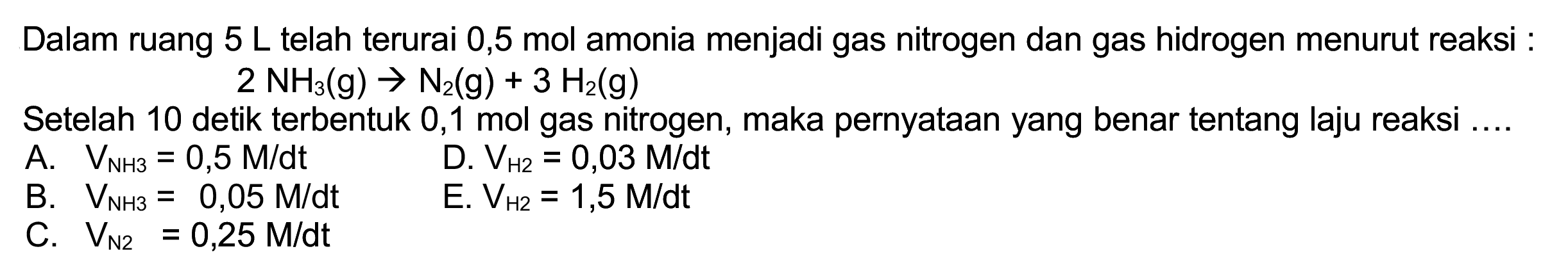 Dalam ruang  5 L  telah terurai 0,5 mol amonia menjadi gas nitrogen dan gas hidrogen menurut reaksi :

2 NH_(3)(~g) -> N_(2)(~g)+3 H_(2)(~g)

Setelah 10 detik terbentuk 0,1 mol gas nitrogen, maka pernyataan yang benar tentang laju reaksi ....
A.  V_(NH_(3))=0,5 M / dt 
D.  V_(H 2)=0,03 M / dt 
B.  V_(NH3 3)=0,05 M / dt 
E.  V_(H 2)=1,5 M / dt 
C.  V_(N 2)=0,25 M / dt 