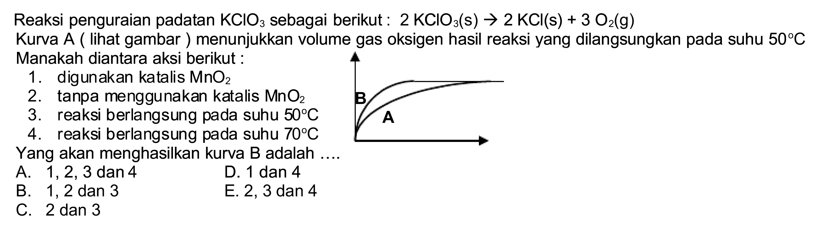 Reaksi penguraian padatan  KClO_(3)  sebagai berikut :  2 KClO_(3)(~s) -> 2 KCl(s)+3 O_(2)(~g) 
Kurva A ( lihat gambar ) menunjukkan volume gas oksigen hasil reaksi yang dilangsungkan pada suhu  50 C  Manakah diantara aksi berikut :
1. digunakan katalis  MnO_(2) 
2. tanpa menggunakan katalis  MnO_(2) 
3. reaksi berlangsung pada suhu  50 C 
4. reaksi berlangsung pada suhu  70 C 
Yang akan menghasilkan kurva B adalah ....
A.  1,2,3  dan 4
D. 1 dan 4
B. 1, 2 dan 3
E. 2,3 dan 4
C. 2 dan 3