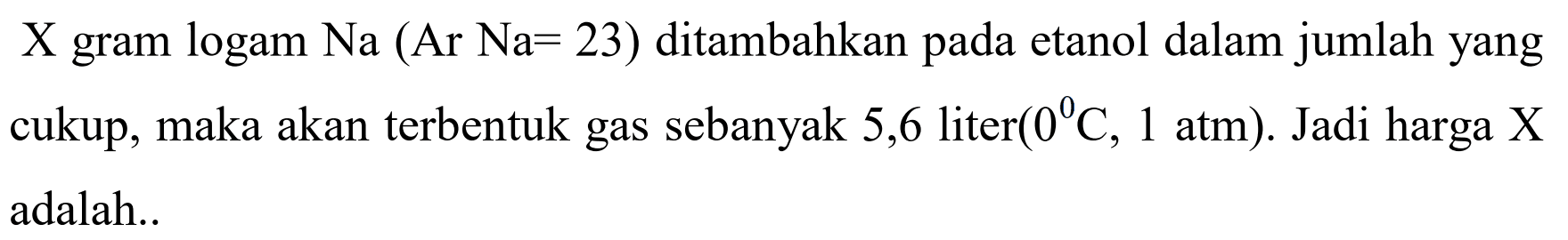 X gram logam Na (Ar Na = 23) ditambahkan pada etanol dalam jumlah yang cukup, maka akan terbentuk gas sebanyak 5,6 liter (0 C, 1 atm). Jadi harga X adalah ...