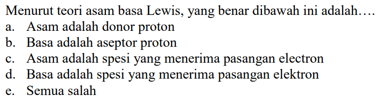 Menurut teori asam basa Lewis, yang benar dibawah ini adalah: ... a. Asam adalah donor proton b. Basa adalah aseptor proton c. Asam adalah spesi yang menerima pasangan elektron d. Basa adalah spesi yang menerima pasangan elektron e. Semua salah