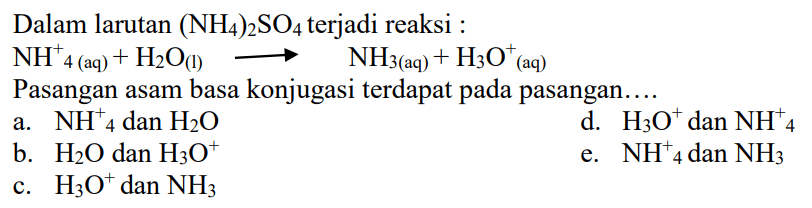 Dalam larutan (NH4)2SO4 terjadi reaksi NH4^+ (aq) + H2O (l) -> NH3 (aq) + H3O^+ (aq) Pasangan asam basa konjugasi terdapat pada pasangan a. NH4^+ dan H2O d. H3O^+ dan NH4^+ b. H2O dan H3O^+ e. NH4^+ dan NH3 c. H3O^+ dan NH3