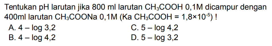 Tentukan pH larutan jika  800 ml larutan CH3 COOH 0,1 M dicampur dengan  400 ml larutan CH3 COONa 0,1 M(Ka CH3 COOH=1,8 x 10^-5)  !
A.  4-log 3,2 
C.  5-log 4,2 
B.  4-log 4,2 
D.  5-log 3,2 