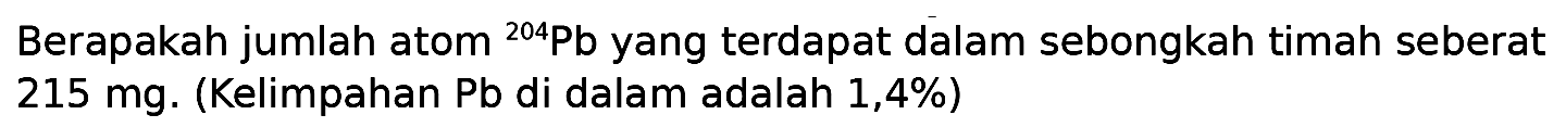 Berapakah jumlah atom   ^204 Pb yang terdapat dalam sebongkah timah seberat  215 mg. (Kelimpahan Pb di dalam adalah 1,4%)