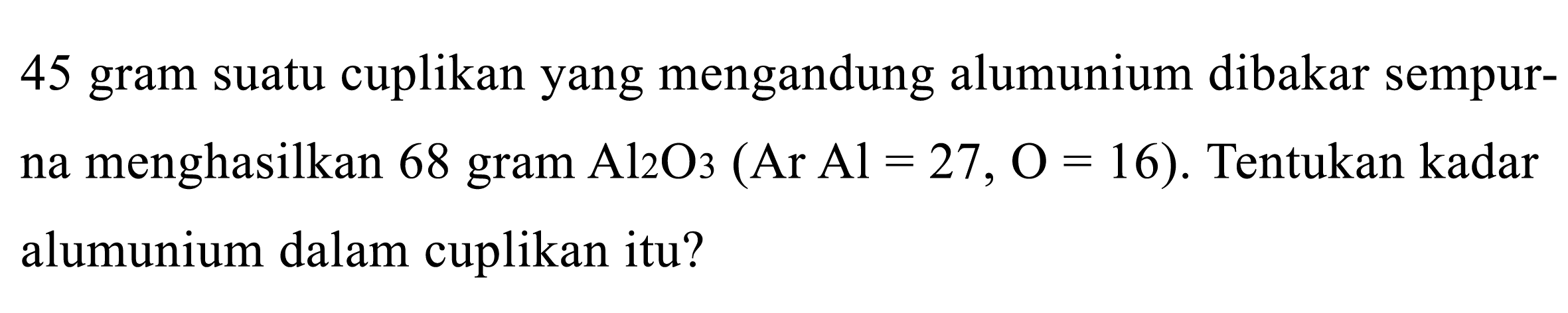 45 gram suatu cuplikan yang mengandung alumunium dibakar sempurna menghasilkan 68 gram Al2O3 (Ar Al = 27, O = 16). Tentukan kadar alumunium dalam cuplikan itu?