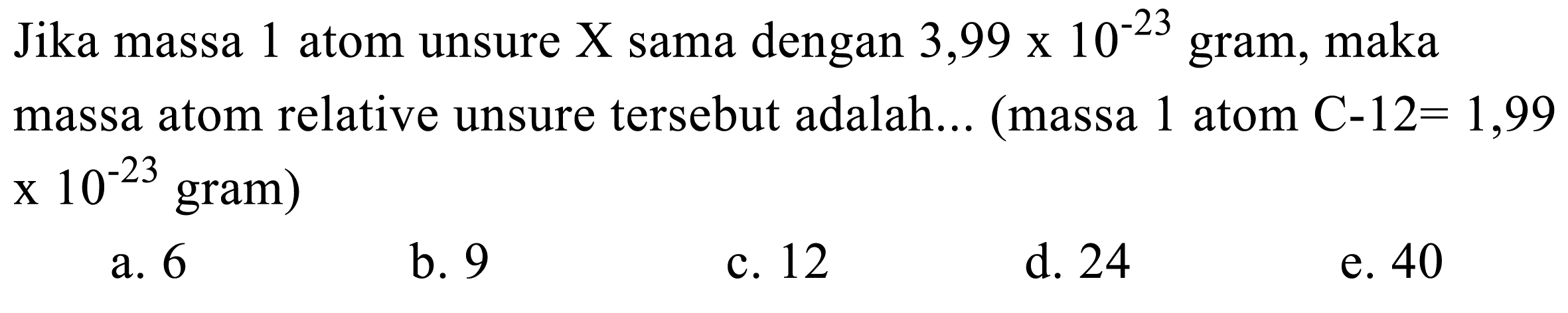 Jika massa 1 atom unsure X sama dengan  3,99 x 10^(-23)  gram, maka massa atom relative unsure tersebut adalah... (massa 1 atom  C-12=1,99  x  10^(-23)  gram)
a. 6
b. 9
c. 12
d. 24
e. 40