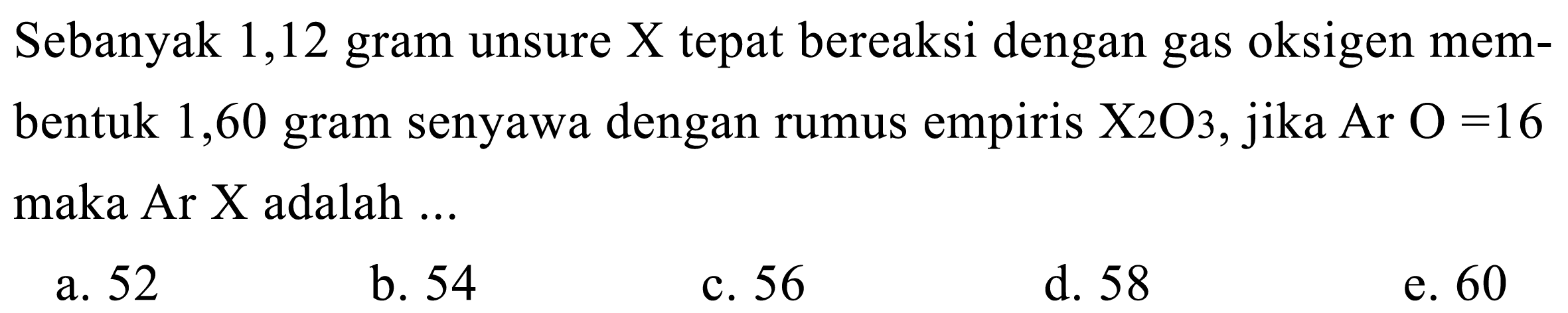 Sebanyak 1,12 gram unsure  X  tepat bereaksi dengan gas oksigen membentuk 1,60 gram senyawa dengan rumus empiris  X 2 O 3 , jika  Ar O=16  maka Ar X adalah ...
a. 52
b. 54
c. 56
d. 58
e. 60