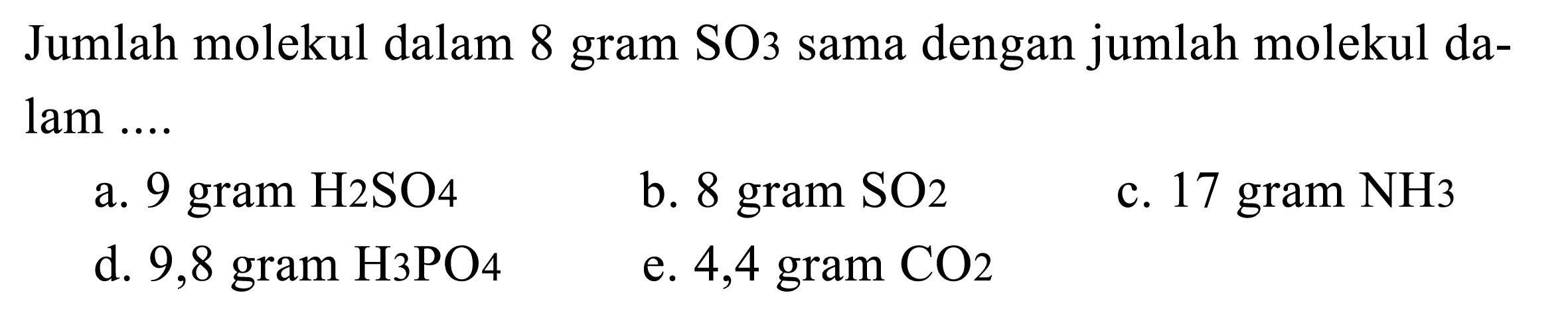 Jumlah molekul dalam 8 gram SO3 sama dengan jumlah molekul dalam ....
a. 9 gram H2 SO 4 
b. 8 gram SO 2 
c. 17 gram NH3
d. 9,8 gram H 3 PO 4 
e. 4,4 gram CO2