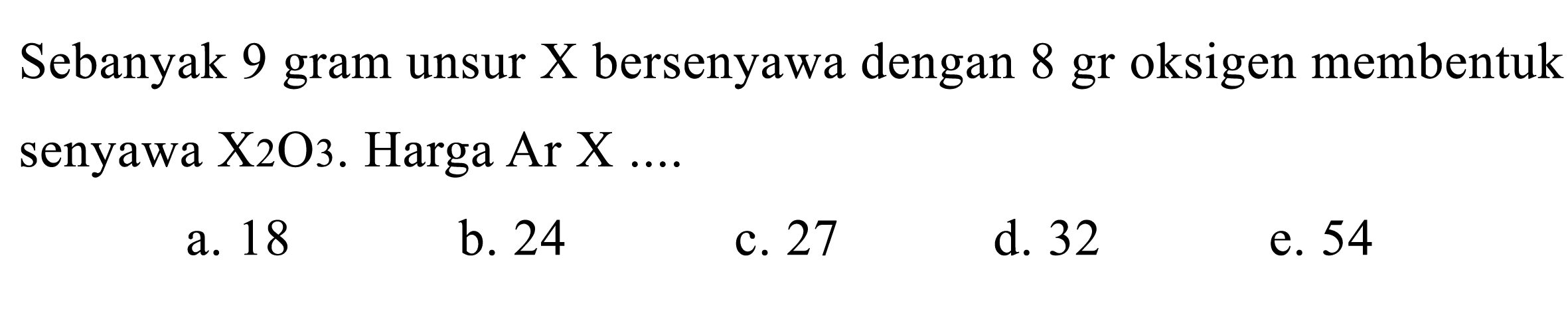 Sebanyak 9 gram unsur  X  bersenyawa dengan 8 gr oksigen membentuk senyawa X2 O3. Harga Ar X ...
a. 18
b. 24
c. 27
d. 32
e. 54