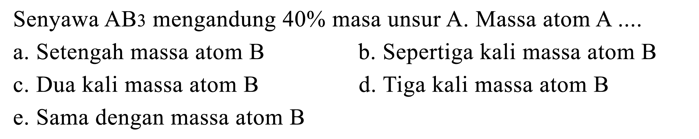 Senyawa  A B 3  mengandung  40 %  masa unsur  A . Massa atom  A .... 
a. Setengah massa atom B
b. Sepertiga kali massa atom B
c. Dua kali massa atom B
d. Tiga kali massa atom B
e. Sama dengan massa atom B