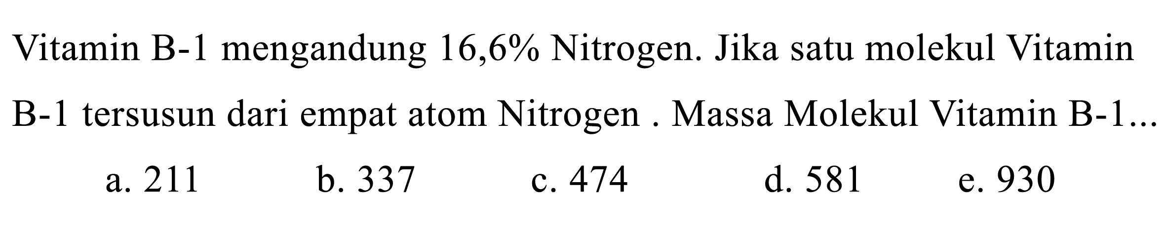 Vitamin B-1 mengandung 16,6% Nitrogen. Jika satu molekul Vitamin B-1 tersusun dari empat atom Nitrogen . Massa Molekul Vitamin B-1...
a. 211
b. 337
c. 474
d. 581
e. 930