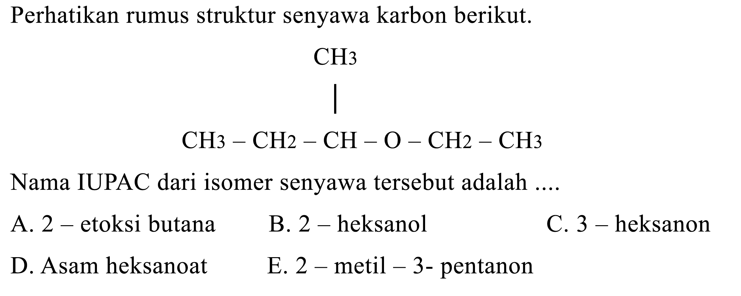 Perhatikan rumus struktur senyawa karbon berikut. CH3-CH2-CH-O-CH2-CH3 CH3 
Nama IUPAC dari isomer senyawa tersebut adalah 
A. 2-etoksi butana 
B. 2-heksanol 
C. 3-heksanon 
D. Asam heksanoat 
E. 2-metil-3-pentanon