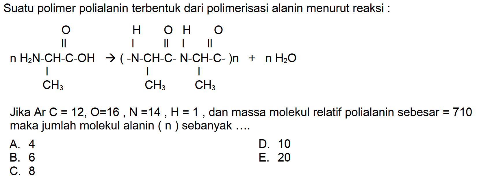 Suatu polimer polialanin terbentuk dari polimerisasi alanin menurut reaksi :
CC(N)C(=O)NC(C)C(=O)NC(C)C(=O)O
Jika Ar  C=12, O=16, ~N=14, H=1 , dan massa molekul relatif polialanin sebesar  =710  maka jumlah molekul alanin (  n  ) sebanyak ....
A. 4
D. 10
B. 6
E. 20
C. 8