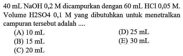  40 mL NaOH 0,2 M  dicampurkan dengan  60 mL HCl 0,05 M . Volume H2SO4  0,1 M  yang dibutuhkan untuk menetralkan campuran tersebut adalah ....
(A)  10 mL 
(D)  25 mL 
(B)  15 mL 
(E)  30 mL 
(C)  20 mL 