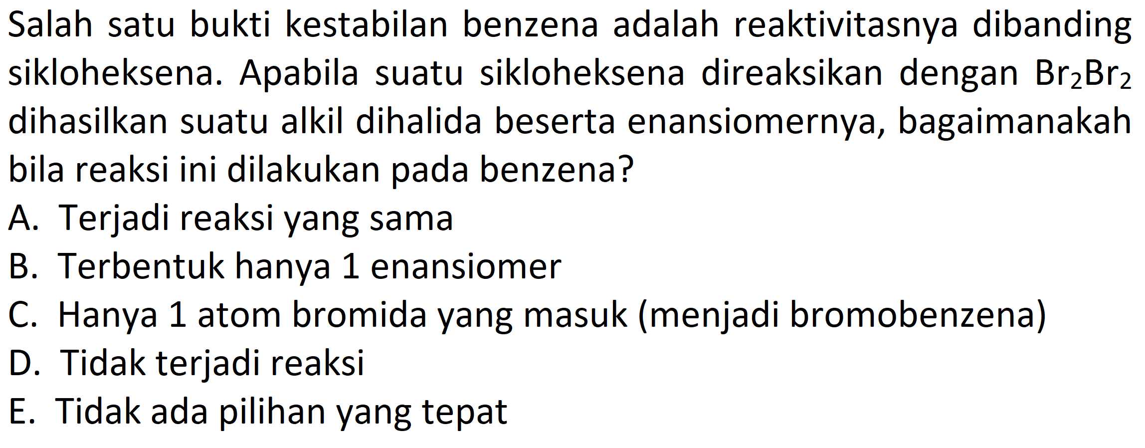 Salah satu bukti kestabilan benzena adalah reaktivitasnya dibanding sikloheksena. Apabila suatu sikloheksena direaksikan dengan Br2Br2 dihasilkan suatu alkil dihalida beserta enansiomernya, bagaimanakah bila reaksi ini dilakukan pada benzena?
A. Terjadi reaksi yang sama
B. Terbentuk hanya 1 enansiomer
C. Hanya 1 atom bromida yang masuk (menjadi bromobenzena)
D. Tidak terjadi reaksi
E. Tidak ada pilihan yang tepat