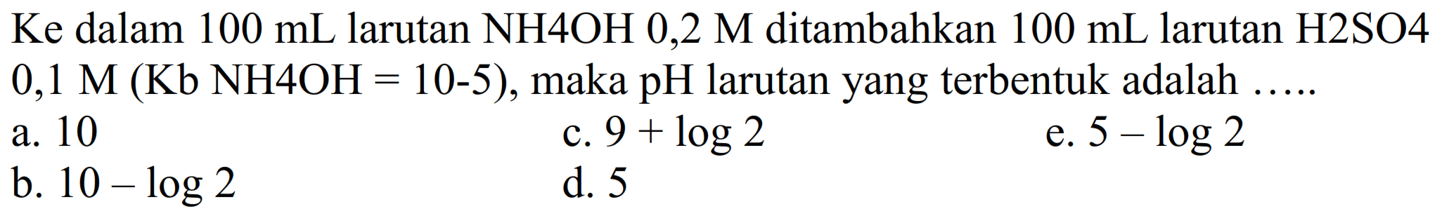 Ke dalam 100 mL larutan NH4OH 0,2 M ditambahkan 100 mL larutan H2SO4 0,1 M (Kb NH4OH = 10^(-5)), maka pH larutan yang terbentuk adalah .....