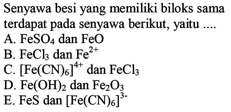 Senyawa besi yang memiliki biloks sama terdapat pada senyawa berikut, yaitu ....
A.  FeSO4  dan  FeO 
B.  FeCl3  dan  Fe^2+ 
C.  [Fe(CN)6]^4+  dan  FeCl3 
D.  Fe(OH)2  dan  Fe2O3 
E.  FeS  dan  [Fe(CN)6]^3- 