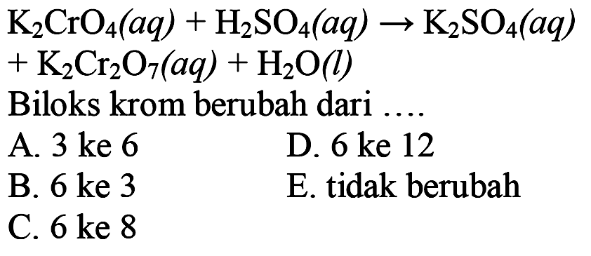 K2 CrO4(a q)+H2 SO4(a q) -> K2 SO4(a q)   +K2 Cr2 O7(a q)+H2 O(l)  Biloks krom berubah dari  ...  l  A.  3   ke  6    D.  6   ke  12    B.  6   ke  3    E. tidak berubah     C.  6   ke  8  
A. 3 ke 6
D.  6 ke 12 
B.  6 ke 3 
E. tidak berubah
C.  6 ke 8 