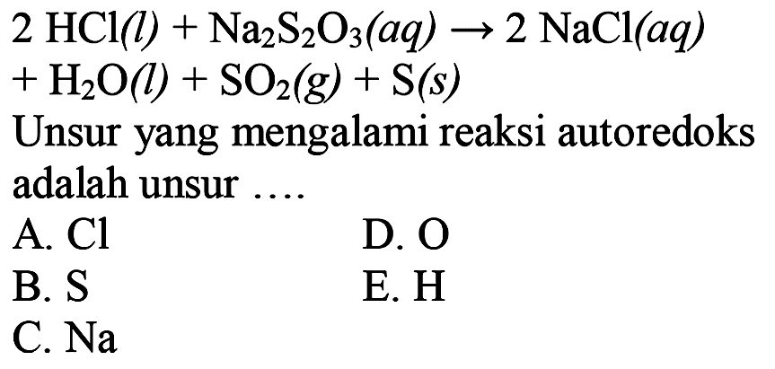  2 HCl(l)+Na2 S2 O3(a q) -> 2 NaCl(a q) 
 +H2 O(l)+SO2(g)+S(s) 
Unsur yang mengalami reaksi autoredoks
adalah unsur  .... 
 l  A.  Cl    D.  O    B.  S    E.  H    C.  Na  