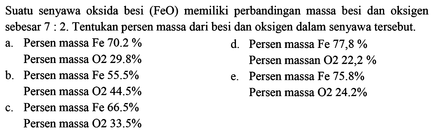 Suatu senyawa oksida besi (FeO) memiliki perbandingan massa besi dan oksigen sebesar 7: 2. Tentukan persen massa dari besi dan oksigen dalam senyawa tersebut.
a. Persen massa Fe 70.2 % 
Persen massa O2 29.8%

d. Persen massa Fe 77,8%
Persen massa O2 22,2%

b. Persen massa Fe 55.5 % 
Persen massa O2 44.5 % 

e. Persen massa Fe 75.8 % 
Persen massa O2 24.2%

c. Persen massa Fe 66.5 % 
Persen massa O 233.5 % 