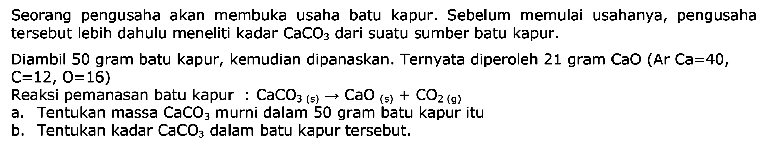 Seorang pengusaha akan membuka usaha batu kapur. Sebelum memulai usahanya, pengusaha tersebut lebih dahulu meneliti kadar  CaCO3  dari suatu sumber batu kapur.
Diambil 50 gram batu kapur, kemudian dipanaskan. Ternyata diperoleh 21 gram  CaO(Ar Ca=40 ,  C=12, O=16  )
Reaksi pemanasan batu kapur :  CaCO3(s) -> CaO(s)+CO2(g) 
a. Tentukan massa  CaCO3  murni dalam 50 gram batu kapur itu
b. Tentukan kadar  CaCO3  dalam batu kapur tersebut.