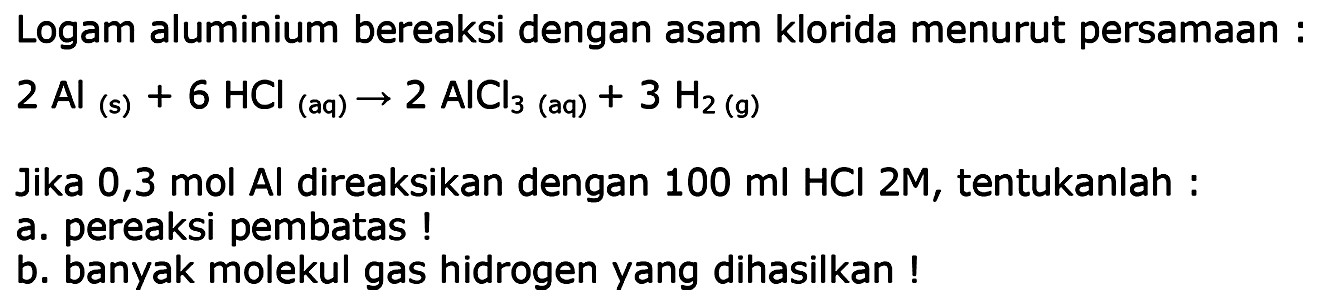 Logam aluminium bereaksi dengan asam klorida menurut persamaan :
 2 Al(s)+6 HCl(aq) -> 2 AlCl3  (aq)  +3 H2(g) 
Jika 0,3 mol Al direaksikan dengan  100 ml HCl  2M, tentukanlah :
a. pereaksi pembatas !
b. banyak molekul gas hidrogen yang dihasilkan !