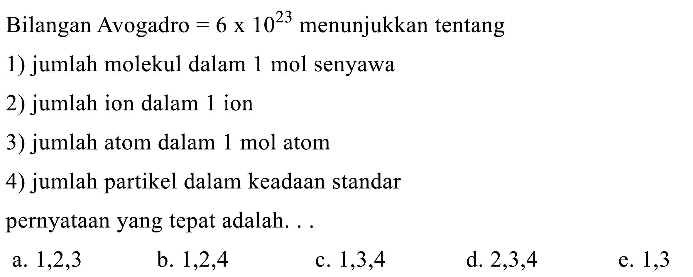 Bilangan Avogadro  =6 x 10^23 menunjukkan tentang
1) jumlah molekul dalam 1 mol senyawa
2) jumlah ion dalam 1 ion
3) jumlah atom dalam 1 mol atom
4) jumlah partikel dalam keadaan standar
pernyataan yang tepat adalah. . .
a.  1,2,3 
b.  1,2,4 
c.  1,3,4 
d.  2,3,4 
e. 1,3