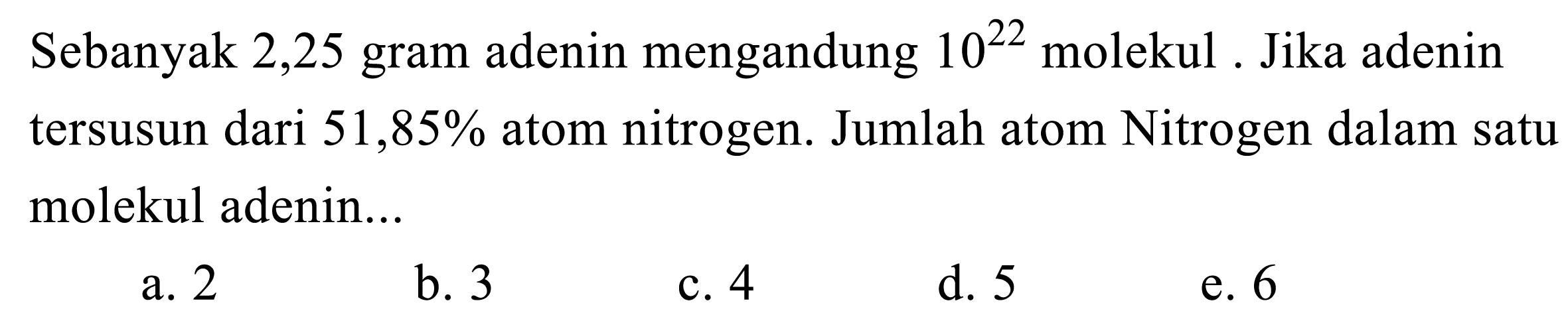 Sebanyak 2,25 gram adenin mengandung  10^22 molekul . Jika adenin tersusun dari  51,85 %  atom nitrogen. Jumlah atom Nitrogen dalam satu molekul adenin...
a. 2
b. 3
c. 4
d. 5
e. 6