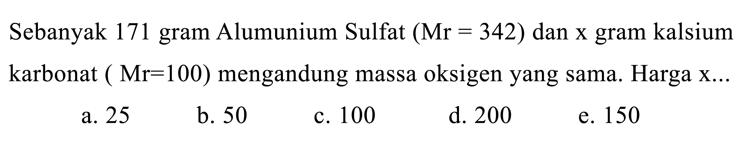 Sebanyak 171 gram Alumunium Sulfat  (Mr=342)  dan x gram kalsium karbonat ( Mr=100  ) mengandung massa oksigen yang sama. Harga x ...
a. 25
b. 50
c. 100
d. 200
e. 150